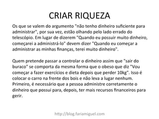 CRIAR	
  RIQUEZA	
  
h?p://blog.fariamiguel.com	
  
Os	
  que	
  se	
  valem	
  do	
  argumento	
  "não	
  tenho	
  dinheiro	
  suﬁciente	
  para	
  
administrar",	
  por	
  sua	
  vez,	
  estão	
  olhando	
  pelo	
  lado	
  errado	
  do	
  
telescópio.	
  Em	
  lugar	
  de	
  dizerem	
  "Quando	
  eu	
  possuir	
  muito	
  dinheiro,	
  
começarei	
  a	
  administrá-­‐lo"	
  devem	
  dizer	
  "Quando	
  eu	
  começar	
  a	
  
administrar	
  as	
  minhas	
  ﬁnanças,	
  terei	
  muito	
  dinheiro".	
  	
  
	
  
Quem	
  pretende	
  passar	
  a	
  controlar	
  o	
  dinheiro	
  assim	
  que	
  "sair	
  do	
  
buraco"	
  se	
  comporta	
  da	
  mesma	
  forma	
  que	
  o	
  obeso	
  que	
  diz	
  "Vou	
  
começar	
  a	
  fazer	
  exercícios	
  e	
  dieta	
  depois	
  que	
  perder	
  10kg".	
  Isso	
  é	
  
colocar	
  o	
  carro	
  na	
  frente	
  dos	
  bois	
  e	
  não	
  leva	
  a	
  lugar	
  nenhum.	
  
Primeiro,	
  é	
  necessário	
  que	
  a	
  pessoa	
  administre	
  corretamente	
  o	
  
dinheiro	
  que	
  possui	
  para,	
  depois,	
  ter	
  mais	
  recursos	
  ﬁnanceiros	
  para	
  
gerir.	
  	
  
 