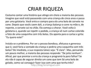 CRIAR	
  RIQUEZA	
  
h?p://blog.fariamiguel.com	
  
Costumo	
  contar	
  uma	
  história	
  que	
  aYnge	
  em	
  cheio	
  a	
  maioria	
  das	
  pessoas.	
  
Imagine	
  que	
  você	
  está	
  passeando	
  com	
  uma	
  criança	
  de	
  cinco	
  anos	
  e	
  passa	
  
por	
  uma	
  gelataria.	
  Você	
  entra	
  e	
  compra	
  para	
  ela	
  uma	
  bola	
  de	
  sorvete	
  no	
  
cone.	
  Depois	
  que	
  vocês	
  saem	
  dali,	
  a	
  criança	
  balança	
  o	
  cone	
  na	
  mão	
  e,	
  de	
  
repente,	
  o	
  sorvete	
  cai	
  no	
  chão.	
  Ela	
  começa	
  a	
  chorar.	
  Você	
  volta	
  à	
  
gelataria	
  e,	
  quando	
  vai	
  repeYr	
  o	
  pedido,	
  a	
  criança	
  vê	
  num	
  cartaz	
  colorido	
  
a	
  foto	
  de	
  uma	
  casquinha	
  com	
  três	
  bolas.	
  Ela	
  aponta	
  para	
  o	
  cartaz	
  e	
  grita:	
  
"Eu	
  quero	
  este!"	
  	
  
	
  
Instala-­‐se	
  o	
  problema.	
  Por	
  ser	
  a	
  pessoa	
  bondosa,	
  afetuosa	
  e	
  generosa	
  
que	
  é,	
  você	
  faria	
  a	
  vontade	
  da	
  criança	
  e	
  pediria	
  uma	
  casquinha	
  com	
  três	
  
bolas?	
  De	
  imediato,	
  a	
  sua	
  resposta	
  talvez	
  seja:	
  "É	
  claro".	
  Mas,	
  pensando	
  
um	
  pouco	
  melhor,	
  a	
  maioria	
  das	
  pessoas	
  responde:	
  "De	
  jeito	
  nenhum".	
  
Aﬁnal,	
  por	
  que	
  premiar	
  o	
  erro	
  da	
  criança	
  e	
  programá-­‐la	
  para	
  falhar?	
  Se	
  
ela	
  não	
  é	
  capaz	
  de	
  segurar	
  direito	
  um	
  cone	
  que	
  tem	
  Só	
  uma	
  bola	
  de	
  
gelado,	
  como	
  vai	
  conseguir	
  fazer	
  isso	
  com	
  uma	
  que	
  tenha	
  três?	
  	
  
 
