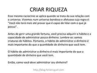 CRIAR	
  RIQUEZA	
  
h?p://blog.fariamiguel.com	
  
Esse	
  mesmo	
  raciocínio	
  se	
  aplica	
  quando	
  se	
  trata	
  da	
  sua	
  relação	
  com	
  
o	
  universo.	
  Vivemos	
  num	
  universo	
  bondoso	
  e	
  afetuoso	
  cuja	
  regra	
  é:	
  
"Você	
  não	
  terá	
  mais	
  até	
  provar	
  que	
  é	
  capaz	
  de	
  lidar	
  com	
  o	
  que	
  já	
  
possui".	
  	
  
	
  
Antes	
  de	
  gerir	
  uma	
  grande	
  fortuna,	
  você	
  precisa	
  adquirir	
  o	
  hábito	
  e	
  a	
  
capacidade	
  de	
  administrar	
  pouco	
  dinheiro.	
  Lembre-­‐se:	
  somos	
  
criaturas	
  de	
  hábitos.	
  Portanto,	
  o	
  hábito	
  de	
  administrar	
  o	
  dinheiro	
  é	
  
mais	
  importante	
  do	
  que	
  a	
  quanYdade	
  de	
  dinheiro	
  que	
  você	
  tem.	
  	
  
	
  
O	
  hábito	
  de	
  administrar	
  o	
  dinheiro	
  é	
  mais	
  importante	
  do	
  que	
  a	
  
quanYdade	
  de	
  dinheiro	
  que	
  você	
  tem.	
  	
  
	
  
Então,	
  como	
  você	
  deve	
  administrar	
  seu	
  dinheiro?	
  	
  
 