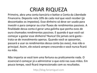 CRIAR	
  RIQUEZA	
  
h?p://blog.fariamiguel.com	
  
Primeiro,	
  abra	
  uma	
  conta	
  bancária	
  e	
  baYze-­‐a	
  Conta	
  da	
  Liberdade	
  
Financeira.	
  Deposite	
  nela	
  10%	
  de	
  cada	
  real	
  que	
  você	
  receber	
  (já	
  
descontados	
  os	
  impostos).	
  Esse	
  dinheiro	
  só	
  deve	
  ser	
  usado	
  para	
  
invesYr	
  e	
  para	
  comprar	
  ou	
  criar	
  ﬂuxos	
  de	
  rendimentos	
  passivos.	
  A	
  
ﬁnalidade	
  dessa	
  conta	
  é	
  gerar	
  uma	
  galinha	
  que	
  ponha	
  ovos	
  de	
  
ouro	
  chamados	
  rendimentos	
  passivos.	
  E	
  quando	
  é	
  que	
  você	
  vai	
  
começar	
  a	
  gastar	
  esse	
  dinheiro?	
  Nunca!	
  Ele	
  jamais	
  será	
  gasto	
  -­‐	
  
trata-­‐se	
  de	
  invesYmento	
  apenas.	
  Quando	
  você	
  se	
  aposentar,	
  
passará	
  a	
  usar	
  os	
  rendimentos	
  dessa	
  conta	
  (os	
  ovos),	
  mas	
  não	
  o	
  
principal.	
  Assim,	
  ele	
  estará	
  sempre	
  crescendo	
  e	
  você	
  nunca	
  ﬁcará	
  
na	
  mão.	
  	
  
	
  
Não	
  importa	
  se	
  você	
  tem	
  uma	
  fortuna	
  ou	
  praYcamente	
  nada.	
  O	
  
essencial	
  é	
  começar	
  já	
  a	
  administrar	
  o	
  que	
  está	
  nas	
  suas	
  mãos.	
  Em	
  
pouco	
  tempo,	
  você	
  ﬁcará	
  impressionado	
  com	
  os	
  resultados.	
  	
  
 