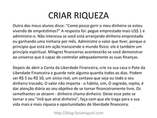 CRIAR	
  RIQUEZA	
  
h?p://blog.fariamiguel.com	
  
Outro	
  dos	
  meus	
  alunos	
  disse:	
  "Como	
  posso	
  gerir	
  o	
  meu	
  dinheiro	
  se	
  estou	
  
vivendo	
  de	
  emprésYmos?"	
  A	
  resposta	
  foi:	
  pegue	
  emprestado	
  mais	
  US$	
  1	
  e	
  
administre-­‐o.	
  Não	
  interessa	
  se	
  você	
  está	
  arranjando	
  dinheiro	
  emprestado	
  
ou	
  ganhando	
  uma	
  ninharia	
  por	
  mês.	
  Administre	
  o	
  valor	
  que	
  Yver,	
  porque	
  o	
  
principio	
  que	
  está	
  em	
  ação	
  transcende	
  o	
  mundo	
  msico:	
  ele	
  é	
  também	
  um	
  
princípio	
  espiritual.	
  Milagres	
  ﬁnanceiros	
  acontecerão	
  se	
  você	
  demonstrar	
  
ao	
  universo	
  que	
  é	
  capaz	
  de	
  controlar	
  adequadamente	
  as	
  suas	
  ﬁnanças.	
  	
  
	
  
Depois	
  de	
  abrir	
  a	
  Conta	
  da	
  Liberdade	
  Financeira,	
  crie	
  na	
  sua	
  casa	
  o	
  Pote	
  da	
  
Liberdade	
  Financeira	
  e	
  guarde	
  nele	
  alguma	
  quanYa	
  todos	
  os	
  dias.	
  Podem	
  
ser	
  R$	
  5	
  ou	
  R$	
  10,	
  um	
  único	
  real,	
  um	
  centavo	
  que	
  seja	
  ou	
  todo	
  o	
  seu	
  
dinheiro	
  trocado,	
  O	
  valor	
  não	
  importa	
  -­‐	
  o	
  hábito,	
  sim,	
  O	
  segredo,	
  repito,	
  é	
  
dar	
  atenção	
  diária	
  ao	
  seu	
  objeYvo	
  de	
  se	
  tornar	
  ﬁnanceiramente	
  livre.	
  Os	
  
semelhantes	
  se	
  atraem	
  -­‐	
  dinheiro	
  chama	
  dinheiro.	
  Deixe	
  esse	
  pote	
  se	
  
tornar	
  o	
  seu	
  "ímã	
  que	
  atrai	
  dinheiro",	
  faça	
  com	
  que	
  ele	
  traga	
  para	
  a	
  sua	
  
vida	
  mais	
  e	
  mais	
  riqueza	
  e	
  oportunidades	
  de	
  liberdade	
  ﬁnanceira.	
  	
  
 