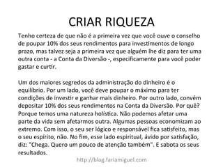 CRIAR	
  RIQUEZA	
  
h?p://blog.fariamiguel.com	
  
Tenho	
  certeza	
  de	
  que	
  não	
  é	
  a	
  primeira	
  vez	
  que	
  você	
  ouve	
  o	
  conselho	
  
de	
  poupar	
  10%	
  dos	
  seus	
  rendimentos	
  para	
  invesYmentos	
  de	
  longo	
  
prazo,	
  mas	
  talvez	
  seja	
  a	
  primeira	
  vez	
  que	
  alguém	
  lhe	
  diz	
  para	
  ter	
  uma	
  
outra	
  conta	
  -­‐	
  a	
  Conta	
  da	
  Diversão	
  -­‐,	
  especiﬁcamente	
  para	
  você	
  poder	
  
gastar	
  e	
  curYr.	
  	
  
	
  
Um	
  dos	
  maiores	
  segredos	
  da	
  administração	
  do	
  dinheiro	
  é	
  o	
  
equilíbrio.	
  Por	
  um	
  lado,	
  você	
  deve	
  poupar	
  o	
  máximo	
  para	
  ter	
  
condições	
  de	
  invesYr	
  e	
  ganhar	
  mais	
  dinheiro.	
  Por	
  outro	
  lado,	
  convém	
  
depositar	
  10%	
  dos	
  seus	
  rendimentos	
  na	
  Conta	
  da	
  Diversão.	
  Por	
  quê?	
  
Porque	
  temos	
  uma	
  natureza	
  holísYca.	
  Não	
  podemos	
  afetar	
  uma	
  
parte	
  da	
  vida	
  sem	
  afetarmos	
  outra.	
  Algumas	
  pessoas	
  economizam	
  ao	
  
extremo.	
  Com	
  isso,	
  o	
  seu	
  ser	
  lógico	
  e	
  responsável	
  ﬁca	
  saYsfeito,	
  mas	
  
o	
  seu	
  espírito,	
  não.	
  No	
  ﬁm,	
  esse	
  lado	
  espiritual,	
  ávido	
  por	
  saYsfação,	
  
diz:	
  "Chega.	
  Quero	
  um	
  pouco	
  de	
  atenção	
  também".	
  E	
  sabota	
  os	
  seus	
  
resultados.	
  	
  
 