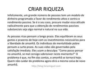 CRIAR	
  RIQUEZA	
  
h?p://blog.fariamiguel.com	
  
Infelizmente,	
  um	
  grande	
  número	
  de	
  pessoas	
  tem	
  um	
  modelo	
  de	
  
dinheiro	
  programado	
  a	
  favor	
  do	
  rendimento	
  a[vo	
  e	
  contra	
  o	
  
rendimento	
  passivo.	
  Se	
  é	
  o	
  seu	
  caso,	
  procure	
  mudar	
  essa	
  a[tude	
  
radicalmente	
  para	
  que	
  a	
  obtenção	
  de	
  rendimentos	
  passivos	
  
substanciais	
  seja	
  algo	
  normal	
  e	
  natural	
  na	
  sua	
  vida.	
  	
  
	
  
As	
  pessoas	
  ricas	
  pensam	
  a	
  longo	
  prazo.	
  Elas	
  equilibram	
  os	
  seus	
  
gastos	
  e	
  prazeres	
  de	
  hoje	
  com	
  os	
  inves[mentos	
  necessários	
  para	
  
a	
  liberdade	
  de	
  amanhã.	
  Os	
  indivíduos	
  de	
  mentalidade	
  pobre	
  
pensam	
  a	
  curto	
  prazo.	
  As	
  suas	
  vidas	
  são	
  governadas	
  pela	
  
sa[sfação	
  imediata.	
  Eles	
  usam	
  a	
  desculpa:	
  "Como	
  posso	
  pensar	
  
no	
  amanhã,	
  se	
  mal	
  consigo	
  sobreviver	
  neste	
  momento?"	
  O	
  
problema	
  é	
  que,	
  no	
  ﬁm	
  das	
  contas,	
  o	
  amanhã	
  se	
  tornará	
  hoje.	
  
Quem	
  não	
  cuidar	
  do	
  problema	
  agora	
  dirá	
  a	
  mesma	
  coisa	
  de	
  novo	
  
amanhã.	
  	
  
 