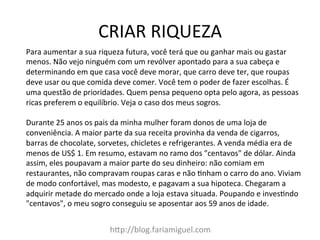 CRIAR	
  RIQUEZA	
  
h?p://blog.fariamiguel.com	
  
Para	
  aumentar	
  a	
  sua	
  riqueza	
  futura,	
  você	
  terá	
  que	
  ou	
  ganhar	
  mais	
  ou	
  gastar	
  
menos.	
  Não	
  vejo	
  ninguém	
  com	
  um	
  revólver	
  apontado	
  para	
  a	
  sua	
  cabeça	
  e	
  
determinando	
  em	
  que	
  casa	
  você	
  deve	
  morar,	
  que	
  carro	
  deve	
  ter,	
  que	
  roupas	
  
deve	
  usar	
  ou	
  que	
  comida	
  deve	
  comer.	
  Você	
  tem	
  o	
  poder	
  de	
  fazer	
  escolhas.	
  É	
  
uma	
  questão	
  de	
  prioridades.	
  Quem	
  pensa	
  pequeno	
  opta	
  pelo	
  agora,	
  as	
  pessoas	
  
ricas	
  preferem	
  o	
  equilíbrio.	
  Veja	
  o	
  caso	
  dos	
  meus	
  sogros.	
  	
  
	
  
Durante	
  25	
  anos	
  os	
  pais	
  da	
  minha	
  mulher	
  foram	
  donos	
  de	
  uma	
  loja	
  de	
  
conveniência.	
  A	
  maior	
  parte	
  da	
  sua	
  receita	
  provinha	
  da	
  venda	
  de	
  cigarros,	
  
barras	
  de	
  chocolate,	
  sorvetes,	
  chicletes	
  e	
  refrigerantes.	
  A	
  venda	
  média	
  era	
  de	
  
menos	
  de	
  US$	
  1.	
  Em	
  resumo,	
  estavam	
  no	
  ramo	
  dos	
  "centavos"	
  de	
  dólar.	
  Ainda	
  
assim,	
  eles	
  poupavam	
  a	
  maior	
  parte	
  do	
  seu	
  dinheiro:	
  não	
  comiam	
  em	
  
restaurantes,	
  não	
  compravam	
  roupas	
  caras	
  e	
  não	
  [nham	
  o	
  carro	
  do	
  ano.	
  Viviam	
  
de	
  modo	
  confortável,	
  mas	
  modesto,	
  e	
  pagavam	
  a	
  sua	
  hipoteca.	
  Chegaram	
  a	
  
adquirir	
  metade	
  do	
  mercado	
  onde	
  a	
  loja	
  estava	
  situada.	
  Poupando	
  e	
  inves[ndo	
  
"centavos",	
  o	
  meu	
  sogro	
  conseguiu	
  se	
  aposentar	
  aos	
  59	
  anos	
  de	
  idade.	
  	
  
 