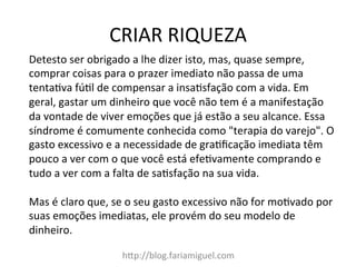 CRIAR	
  RIQUEZA	
  
h?p://blog.fariamiguel.com	
  
Detesto	
  ser	
  obrigado	
  a	
  lhe	
  dizer	
  isto,	
  mas,	
  quase	
  sempre,	
  
comprar	
  coisas	
  para	
  o	
  prazer	
  imediato	
  não	
  passa	
  de	
  uma	
  
tenta[va	
  fú[l	
  de	
  compensar	
  a	
  insa[sfação	
  com	
  a	
  vida.	
  Em	
  
geral,	
  gastar	
  um	
  dinheiro	
  que	
  você	
  não	
  tem	
  é	
  a	
  manifestação	
  
da	
  vontade	
  de	
  viver	
  emoções	
  que	
  já	
  estão	
  a	
  seu	
  alcance.	
  Essa	
  
síndrome	
  é	
  comumente	
  conhecida	
  como	
  "terapia	
  do	
  varejo".	
  O	
  
gasto	
  excessivo	
  e	
  a	
  necessidade	
  de	
  gra[ﬁcação	
  imediata	
  têm	
  
pouco	
  a	
  ver	
  com	
  o	
  que	
  você	
  está	
  efe[vamente	
  comprando	
  e	
  
tudo	
  a	
  ver	
  com	
  a	
  falta	
  de	
  sa[sfação	
  na	
  sua	
  vida.	
  	
  
	
  
Mas	
  é	
  claro	
  que,	
  se	
  o	
  seu	
  gasto	
  excessivo	
  não	
  for	
  mo[vado	
  por	
  
suas	
  emoções	
  imediatas,	
  ele	
  provém	
  do	
  seu	
  modelo	
  de	
  
dinheiro.	
  	
  
	
  
 