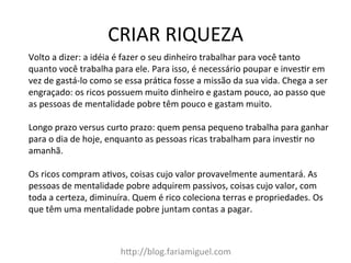 CRIAR	
  RIQUEZA	
  
h?p://blog.fariamiguel.com	
  
Volto	
  a	
  dizer:	
  a	
  idéia	
  é	
  fazer	
  o	
  seu	
  dinheiro	
  trabalhar	
  para	
  você	
  tanto	
  
quanto	
  você	
  trabalha	
  para	
  ele.	
  Para	
  isso,	
  é	
  necessário	
  poupar	
  e	
  inves[r	
  em	
  
vez	
  de	
  gastá-­‐lo	
  como	
  se	
  essa	
  prá[ca	
  fosse	
  a	
  missão	
  da	
  sua	
  vida.	
  Chega	
  a	
  ser	
  
engraçado:	
  os	
  ricos	
  possuem	
  muito	
  dinheiro	
  e	
  gastam	
  pouco,	
  ao	
  passo	
  que	
  
as	
  pessoas	
  de	
  mentalidade	
  pobre	
  têm	
  pouco	
  e	
  gastam	
  muito.	
  	
  
	
  
Longo	
  prazo	
  versus	
  curto	
  prazo:	
  quem	
  pensa	
  pequeno	
  trabalha	
  para	
  ganhar	
  
para	
  o	
  dia	
  de	
  hoje,	
  enquanto	
  as	
  pessoas	
  ricas	
  trabalham	
  para	
  inves[r	
  no	
  
amanhã.	
  	
  
	
  
Os	
  ricos	
  compram	
  a[vos,	
  coisas	
  cujo	
  valor	
  provavelmente	
  aumentará.	
  As	
  
pessoas	
  de	
  mentalidade	
  pobre	
  adquirem	
  passivos,	
  coisas	
  cujo	
  valor,	
  com	
  
toda	
  a	
  certeza,	
  diminuíra.	
  Quem	
  é	
  rico	
  coleciona	
  terras	
  e	
  propriedades.	
  Os	
  
que	
  têm	
  uma	
  mentalidade	
  pobre	
  juntam	
  contas	
  a	
  pagar.	
  	
  
	
  
 