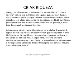 CRIAR	
  RIQUEZA	
  
h?p://blog.fariamiguel.com	
  
Ofereço	
  a	
  você	
  o	
  mesmo	
  conselho	
  que	
  dou	
  aos	
  meus	
  ﬁlhos:	
  "Compre	
  
imóveis".	
  Embora	
  seja	
  melhor	
  adquirir	
  aqueles	
  que	
  produzam	
  ﬂuxo	
  de	
  
caixa,	
  na	
  minha	
  opinião	
  qualquer	
  imóvel	
  é	
  melhor	
  do	
  que	
  nenhum.	
  Claro,	
  
esses	
  bens	
  têm	
  altos	
  e	
  baixos,	
  mas,	
  no	
  ﬁm,	
  seja	
  daqui	
  a	
  10,	
  20	
  ou	
  30	
  anos,	
  
pode	
  apostar	
  que	
  eles	
  estarão	
  valendo	
  muito	
  mais	
  do	
  que	
  hoje,	
  e	
  isso	
  é	
  
tudo	
  do	
  que	
  você	
  precisa	
  para	
  ﬁcar	
  rico.	
  	
  
	
  
Adquira	
  agora	
  o	
  imóvel	
  que	
  está	
  ao	
  alcance	
  do	
  seu	
  bolso.	
  Se	
  precisar	
  de	
  
capital,	
  associe-­‐se	
  a	
  pessoas	
  em	
  quem	
  conﬁa	
  e	
  que	
  conheça	
  bem.	
  A	
  única	
  
hipótese	
  de	
  você	
  ter	
  problemas	
  com	
  esses	
  bens	
  é	
  exagerar	
  na	
  dose	
  e	
  ter	
  
que	
  vendê-­‐los	
  na	
  baixa.	
  Mas,	
  se	
  seguir	
  o	
  meu	
  conselho	
  anterior	
  e	
  
administrar	
  corretamente	
  o	
  seu	
  dinheiro,	
  a	
  probabilidade	
  de	
  isso	
  acontecer	
  
é	
  muito	
  pequena.	
  Como	
  diz	
  o	
  ditado:	
  "Não	
  espere	
  para	
  comprar	
  imóveis:	
  
compre	
  imóveis	
  e	
  espere".	
  	
  
	
  
 