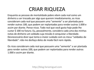 CRIAR	
  RIQUEZA	
  
h?p://blog.fariamiguel.com	
  
Enquanto	
  as	
  pessoas	
  de	
  mentalidade	
  pobre	
  vêem	
  cada	
  real	
  como	
  um	
  
dinheiro	
  a	
  ser	
  trocado	
  por	
  algo	
  que	
  querem	
  imediatamente,	
  os	
  ricos	
  
consideram	
  cada	
  real	
  que	
  possuem	
  uma	
  "semente"	
  a	
  ser	
  plantada	
  para	
  
render	
  outros	
  100,	
  que	
  podem	
  ser	
  replantados	
  para	
  render	
  outros	
  1.000	
  e	
  
assim	
  por	
  diante.	
  Pense	
  nisso.	
  Todo	
  real	
  que	
  você	
  gasta	
  hoje	
  pode	
  lhe	
  
custar	
  $	
  100	
  no	
  futuro.	
  Eu,	
  pessoalmente,	
  considero	
  cada	
  uma	
  das	
  minhas	
  
notas	
  de	
  dinheiro	
  um	
  soldado	
  cuja	
  missão	
  é	
  conquistar	
  a	
  liberdade.	
  
Desnecessário	
  dizer	
  que	
  tomo	
  o	
  maior	
  cuidado	
  com	
  os	
  meus	
  "soldados	
  da	
  
liberdade":	
  não	
  me	
  desfaço	
  deles	
  de	
  modo	
  fácil	
  nem	
  rápido.	
  	
  
	
  
Os	
  ricos	
  consideram	
  cada	
  real	
  que	
  possuem	
  uma	
  "semente"	
  a	
  ser	
  plantada	
  
para	
  render	
  outros	
  100,	
  que	
  podem	
  ser	
  replantados	
  para	
  render	
  outros	
  
1.000	
  e	
  assim	
  por	
  diante.	
  	
  
	
  
 