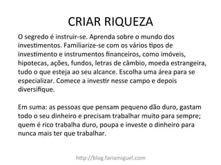 CRIAR	
  RIQUEZA	
  
h?p://blog.fariamiguel.com	
  
O	
  segredo	
  é	
  instruir-­‐se.	
  Aprenda	
  sobre	
  o	
  mundo	
  dos	
  
inves[mentos.	
  Familiarize-­‐se	
  com	
  os	
  vários	
  [pos	
  de	
  
inves[mento	
  e	
  instrumentos	
  ﬁnanceiros,	
  como	
  imóveis,	
  
hipotecas,	
  ações,	
  fundos,	
  letras	
  de	
  câmbio,	
  moeda	
  estrangeira,	
  
tudo	
  o	
  que	
  esteja	
  ao	
  seu	
  alcance.	
  Escolha	
  uma	
  área	
  para	
  se	
  
especializar.	
  Comece	
  a	
  inves[r	
  nesse	
  campo	
  e	
  depois	
  
diversiﬁque.	
  	
  
	
  
Em	
  suma:	
  as	
  pessoas	
  que	
  pensam	
  pequeno	
  dão	
  duro,	
  gastam	
  
todo	
  o	
  seu	
  dinheiro	
  e	
  precisam	
  trabalhar	
  muito	
  para	
  sempre;	
  
quem	
  é	
  rico	
  trabalha	
  duro,	
  poupa	
  e	
  investe	
  o	
  dinheiro	
  para	
  
nunca	
  mais	
  ter	
  que	
  trabalhar.	
  	
  
	
  
 