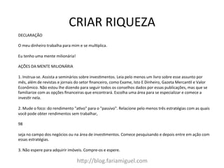 CRIAR	
  RIQUEZA	
  
h?p://blog.fariamiguel.com	
  
DECLARAÇÃO	
  	
  
	
  
O	
  meu	
  dinheiro	
  trabalha	
  para	
  mim	
  e	
  se	
  mul[plica.	
  	
  
	
  
Eu	
  tenho	
  uma	
  mente	
  milionária!	
  	
  
	
  
AÇÕES	
  DA	
  MENTE	
  MILIONÁRIA	
  	
  
	
  
1.	
  Instrua-­‐se.	
  Assista	
  a	
  seminários	
  sobre	
  inves[mentos.	
  Leia	
  pelo	
  menos	
  um	
  livro	
  sobre	
  esse	
  assunto	
  por	
  
mês,	
  além	
  de	
  revistas	
  e	
  jornais	
  do	
  setor	
  ﬁnanceiro,	
  como	
  Exame,	
  Isto	
  E	
  Dinheiro,	
  Gazeta	
  Mercan[l	
  e	
  Valor	
  
Econômico.	
  Não	
  estou	
  lhe	
  dizendo	
  para	
  seguir	
  todos	
  os	
  conselhos	
  dados	
  por	
  essas	
  publicações,	
  mas	
  que	
  se	
  
familiarize	
  com	
  as	
  opções	
  ﬁnanceiras	
  que	
  encontrará.	
  Escolha	
  uma	
  área	
  para	
  se	
  especializar	
  e	
  comece	
  a	
  
inves[r	
  nela.	
  	
  
	
  
2.	
  Mude	
  o	
  foco:	
  do	
  rendimento	
  "a[vo"	
  para	
  o	
  "passivo".	
  Relacione	
  pelo	
  menos	
  três	
  estratégias	
  com	
  as	
  quais	
  
você	
  pode	
  obter	
  rendimentos	
  sem	
  trabalhar,	
  	
  
	
  
98	
  	
  
	
  
seja	
  no	
  campo	
  dos	
  negócios	
  ou	
  na	
  área	
  de	
  inves[mentos.	
  Comece	
  pesquisando	
  e	
  depois	
  entre	
  em	
  ação	
  com	
  
essas	
  estratégias.	
  	
  
	
  
3.	
  Não	
  espere	
  para	
  adquirir	
  imóveis.	
  Compre-­‐os	
  e	
  espere.	
  	
  
	
  
 