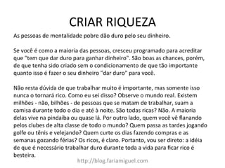 CRIAR	
  RIQUEZA	
  
h?p://blog.fariamiguel.com	
  
As	
  pessoas	
  de	
  mentalidade	
  pobre	
  dão	
  duro	
  pelo	
  seu	
  dinheiro.	
  	
  
	
  
Se	
  você	
  é	
  como	
  a	
  maioria	
  das	
  pessoas,	
  cresceu	
  programado	
  para	
  acreditar	
  
que	
  "tem	
  que	
  dar	
  duro	
  para	
  ganhar	
  dinheiro".	
  São	
  boas	
  as	
  chances,	
  porém,	
  
de	
  que	
  tenha	
  sido	
  criado	
  sem	
  o	
  condicionamento	
  de	
  que	
  tão	
  importante	
  
quanto	
  isso	
  é	
  fazer	
  o	
  seu	
  dinheiro	
  "dar	
  duro"	
  para	
  você.	
  	
  
	
  
Não	
  resta	
  dúvida	
  de	
  que	
  trabalhar	
  muito	
  é	
  importante,	
  mas	
  somente	
  isso	
  
nunca	
  o	
  tornará	
  rico.	
  Como	
  eu	
  sei	
  disso?	
  Observe	
  o	
  mundo	
  real.	
  Existem	
  
milhões	
  -­‐	
  não,	
  bilhões	
  -­‐	
  de	
  pessoas	
  que	
  se	
  matam	
  de	
  trabalhar,	
  suam	
  a	
  
camisa	
  durante	
  todo	
  o	
  dia	
  e	
  até	
  à	
  noite.	
  São	
  todas	
  ricas?	
  Não.	
  A	
  maioria	
  
delas	
  vive	
  na	
  pindaíba	
  ou	
  quase	
  lá.	
  Por	
  outro	
  lado,	
  quem	
  você	
  vê	
  ﬂanando	
  
pelos	
  clubes	
  de	
  alta	
  classe	
  de	
  todo	
  o	
  mundo?	
  Quem	
  passa	
  as	
  tardes	
  jogando	
  
golfe	
  ou	
  tênis	
  e	
  velejando?	
  Quem	
  curte	
  os	
  dias	
  fazendo	
  compras	
  e	
  as	
  
semanas	
  gozando	
  férias?	
  Os	
  ricos,	
  é	
  claro.	
  Portanto,	
  vou	
  ser	
  direto:	
  a	
  idéia	
  
de	
  que	
  é	
  necessário	
  trabalhar	
  duro	
  durante	
  toda	
  a	
  vida	
  para	
  ﬁcar	
  rico	
  é	
  
besteira.	
  	
  
 