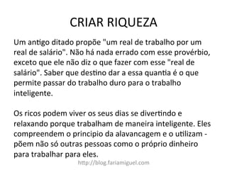 CRIAR	
  RIQUEZA	
  
h?p://blog.fariamiguel.com	
  
Um	
  an[go	
  ditado	
  propõe	
  "um	
  real	
  de	
  trabalho	
  por	
  um	
  
real	
  de	
  salário".	
  Não	
  há	
  nada	
  errado	
  com	
  esse	
  provérbio,	
  
exceto	
  que	
  ele	
  não	
  diz	
  o	
  que	
  fazer	
  com	
  esse	
  "real	
  de	
  
salário".	
  Saber	
  que	
  des[no	
  dar	
  a	
  essa	
  quan[a	
  é	
  o	
  que	
  
permite	
  passar	
  do	
  trabalho	
  duro	
  para	
  o	
  trabalho	
  
inteligente.	
  	
  
	
  
Os	
  ricos	
  podem	
  viver	
  os	
  seus	
  dias	
  se	
  diver[ndo	
  e	
  
relaxando	
  porque	
  trabalham	
  de	
  maneira	
  inteligente.	
  Eles	
  
compreendem	
  o	
  principio	
  da	
  alavancagem	
  e	
  o	
  u[lizam	
  -­‐	
  
põem	
  não	
  só	
  outras	
  pessoas	
  como	
  o	
  próprio	
  dinheiro	
  
para	
  trabalhar	
  para	
  eles.	
  	
  
 