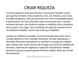 CRIAR	
  RIQUEZA	
  
h?p://blog.fariamiguel.com	
  
A	
  minha	
  experiência	
  diz	
  que	
  de	
  fato	
  é	
  necessário	
  trabalhar	
  muito	
  
para	
  ganhar	
  dinheiro.	
  Para	
  as	
  pessoas	
  ricas,	
  no	
  entanto,	
  essa	
  é	
  uma	
  
situação	
  temporária.	
  No	
  caso	
  de	
  quem	
  tem	
  uma	
  mentalidade	
  pobre,	
  
é	
  permanente.	
  Os	
  ricos	
  entendem	
  que	
  é	
  necessário	
  suar	
  a	
  camisa	
  
somente	
  até	
  que	
  o	
  seu	
  dinheiro	
  comece	
  a	
  trabalhar	
  duro	
  o	
  bastante	
  
para	
  ocupar	
  o	
  seu	
  lugar.	
  Eles	
  acreditam	
  no	
  seguinte:	
  quanto	
  mais	
  o	
  
seu	
  dinheiro	
  trabalha,	
  menos	
  eles	
  terão	
  que	
  trabalhar.	
  	
  
	
  
Lembre-­‐se:	
  dinheiro	
  é	
  energia.	
  A	
  maioria	
  das	
  pessoas	
  entra	
  com	
  a	
  
energia	
  operária	
  e	
  [ra	
  a	
  energia	
  monetária.	
  Os	
  que	
  alcançaram	
  a	
  
liberdade	
  ﬁnanceira	
  aprenderam	
  a	
  subs[tuir	
  a	
  energia	
  do	
  trabalho	
  
que	
  investem	
  por	
  outras	
  formas	
  de	
  energia,	
  que	
  incluem	
  trabalho	
  de	
  
terceiros,	
  sistemas	
  de	
  negócios	
  e	
  capital	
  de	
  inves[mento.	
  Repito:	
  
primeiro	
  a	
  pessoa	
  sua	
  para	
  ganhar	
  dinheiro,	
  depois	
  deixa	
  que	
  ele	
  dê	
  
duro	
  para	
  ela.	
  	
  
	
  
 