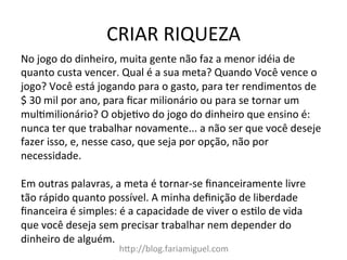 CRIAR	
  RIQUEZA	
  
h?p://blog.fariamiguel.com	
  
No	
  jogo	
  do	
  dinheiro,	
  muita	
  gente	
  não	
  faz	
  a	
  menor	
  idéia	
  de	
  
quanto	
  custa	
  vencer.	
  Qual	
  é	
  a	
  sua	
  meta?	
  Quando	
  Você	
  vence	
  o	
  
jogo?	
  Você	
  está	
  jogando	
  para	
  o	
  gasto,	
  para	
  ter	
  rendimentos	
  de	
  
$	
  30	
  mil	
  por	
  ano,	
  para	
  ﬁcar	
  milionário	
  ou	
  para	
  se	
  tornar	
  um	
  
mul[milionário?	
  O	
  obje[vo	
  do	
  jogo	
  do	
  dinheiro	
  que	
  ensino	
  é:	
  
nunca	
  ter	
  que	
  trabalhar	
  novamente...	
  a	
  não	
  ser	
  que	
  você	
  deseje	
  
fazer	
  isso,	
  e,	
  nesse	
  caso,	
  que	
  seja	
  por	
  opção,	
  não	
  por	
  
necessidade.	
  	
  
	
  
Em	
  outras	
  palavras,	
  a	
  meta	
  é	
  tornar-­‐se	
  ﬁnanceiramente	
  livre	
  
tão	
  rápido	
  quanto	
  possível.	
  A	
  minha	
  deﬁnição	
  de	
  liberdade	
  
ﬁnanceira	
  é	
  simples:	
  é	
  a	
  capacidade	
  de	
  viver	
  o	
  es[lo	
  de	
  vida	
  
que	
  você	
  deseja	
  sem	
  precisar	
  trabalhar	
  nem	
  depender	
  do	
  
dinheiro	
  de	
  alguém.	
  	
  
	
  
 