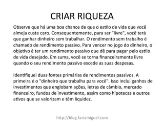 CRIAR	
  RIQUEZA	
  
h?p://blog.fariamiguel.com	
  
Observe	
  que	
  há	
  uma	
  boa	
  chance	
  de	
  que	
  o	
  es[lo	
  de	
  vida	
  que	
  você	
  
almeja	
  custe	
  caro.	
  Consequentemente,	
  para	
  ser	
  "livre",	
  você	
  terá	
  
que	
  ganhar	
  dinheiro	
  sem	
  trabalhar.	
  O	
  rendimento	
  sem	
  trabalho	
  é	
  
chamado	
  de	
  rendimento	
  passivo.	
  Para	
  vencer	
  no	
  jogo	
  do	
  dinheiro,	
  o	
  
obje[vo	
  é	
  ter	
  um	
  rendimento	
  passivo	
  que	
  dê	
  para	
  pagar	
  pelo	
  es[lo	
  
de	
  vida	
  desejado.	
  Em	
  suma,	
  você	
  se	
  torna	
  ﬁnanceiramente	
  livre	
  
quando	
  o	
  seu	
  rendimento	
  passivo	
  excede	
  as	
  suas	
  despesas.	
  	
  
	
  
Iden[ﬁquei	
  duas	
  fontes	
  primárias	
  de	
  rendimentos	
  passivos.	
  A	
  
primeira	
  é	
  o	
  "dinheiro	
  que	
  trabalha	
  para	
  você".	
  Isso	
  inclui	
  ganhos	
  de	
  
inves[mentos	
  que	
  englobam	
  ações,	
  letras	
  de	
  câmbio,	
  mercado	
  
ﬁnanceiro,	
  fundos	
  de	
  inves[mento,	
  assim	
  como	
  hipotecas	
  e	
  outros	
  
a[vos	
  que	
  se	
  valorizam	
  e	
  têm	
  liquidez.	
  	
  
	
  
 