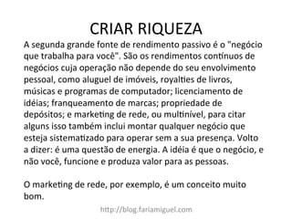 CRIAR	
  RIQUEZA	
  
h?p://blog.fariamiguel.com	
  
A	
  segunda	
  grande	
  fonte	
  de	
  rendimento	
  passivo	
  é	
  o	
  "negócio	
  
que	
  trabalha	
  para	
  você".	
  São	
  os	
  rendimentos	
  condnuos	
  de	
  
negócios	
  cuja	
  operação	
  não	
  depende	
  do	
  seu	
  envolvimento	
  
pessoal,	
  como	
  aluguel	
  de	
  imóveis,	
  royal[es	
  de	
  livros,	
  
músicas	
  e	
  programas	
  de	
  computador;	
  licenciamento	
  de	
  
idéias;	
  franqueamento	
  de	
  marcas;	
  propriedade	
  de	
  
depósitos;	
  e	
  marke[ng	
  de	
  rede,	
  ou	
  mul[nível,	
  para	
  citar	
  
alguns	
  isso	
  também	
  inclui	
  montar	
  qualquer	
  negócio	
  que	
  
esteja	
  sistema[zado	
  para	
  operar	
  sem	
  a	
  sua	
  presença.	
  Volto	
  
a	
  dizer:	
  é	
  uma	
  questão	
  de	
  energia.	
  A	
  idéia	
  é	
  que	
  o	
  negócio,	
  e	
  
não	
  você,	
  funcione	
  e	
  produza	
  valor	
  para	
  as	
  pessoas.	
  	
  
	
  
O	
  marke[ng	
  de	
  rede,	
  por	
  exemplo,	
  é	
  um	
  conceito	
  muito	
  
bom.	
  	
  
 