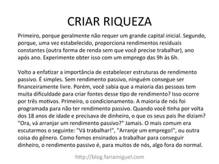CRIAR	
  RIQUEZA	
  
h?p://blog.fariamiguel.com	
  
Primeiro,	
  porque	
  geralmente	
  não	
  requer	
  um	
  grande	
  capital	
  inicial.	
  Segundo,	
  
porque,	
  uma	
  vez	
  estabelecido,	
  proporciona	
  rendimentos	
  residuais	
  
constantes	
  (outra	
  forma	
  de	
  renda	
  sem	
  que	
  você	
  precise	
  trabalhar),	
  ano	
  
após	
  ano.	
  Experimente	
  obter	
  isso	
  com	
  um	
  emprego	
  das	
  9h	
  às	
  6h.	
  	
  
	
  
Volto	
  a	
  enfa[zar	
  a	
  importância	
  de	
  estabelecer	
  estruturas	
  de	
  rendimento	
  
passivo.	
  É	
  simples.	
  Sem	
  rendimento	
  passivo,	
  ninguém	
  consegue	
  ser	
  
ﬁnanceiramente	
  livre.	
  Porém,	
  você	
  sabia	
  que	
  a	
  maioria	
  das	
  pessoas	
  tem	
  
muita	
  diﬁculdade	
  para	
  criar	
  fontes	
  desse	
  [po	
  de	
  rendimento?	
  Isso	
  ocorre	
  
por	
  três	
  mo[vos.	
  Primeiro,	
  o	
  condicionamento.	
  A	
  maioria	
  de	
  nós	
  foi	
  
programada	
  para	
  não	
  ter	
  rendimento	
  passivo.	
  Quando	
  você	
  [nha	
  por	
  volta	
  
dos	
  18	
  anos	
  de	
  idade	
  e	
  precisava	
  de	
  dinheiro,	
  o	
  que	
  os	
  seus	
  pais	
  lhe	
  diziam?	
  
"Ora,	
  vá	
  arranjar	
  um	
  rendimento	
  passivo?"	
  Jamais.	
  O	
  mais	
  comum	
  era	
  
escutarmos	
  o	
  seguinte:	
  "Vá	
  trabalhar!",	
  "Arranje	
  um	
  emprego!",	
  ou	
  outra	
  
coisa	
  do	
  gênero.	
  Como	
  fomos	
  ensinados	
  a	
  trabalhar	
  para	
  conseguir	
  
dinheiro,	
  o	
  rendimento	
  passivo	
  é,	
  para	
  muitos	
  de	
  nós,	
  algo	
  fora	
  do	
  normal.	
  	
  
 