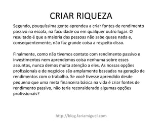 CRIAR	
  RIQUEZA	
  
h?p://blog.fariamiguel.com	
  
Segundo,	
  pouquíssima	
  gente	
  aprendeu	
  a	
  criar	
  fontes	
  de	
  rendimento	
  
passivo	
  na	
  escola,	
  na	
  faculdade	
  ou	
  em	
  qualquer	
  outro	
  lugar.	
  O	
  
resultado	
  é	
  que	
  a	
  maioria	
  das	
  pessoas	
  não	
  sabe	
  quase	
  nada	
  e,	
  
consequentemente,	
  não	
  faz	
  grande	
  coisa	
  a	
  respeito	
  disso.	
  	
  
	
  
Finalmente,	
  como	
  não	
  [vemos	
  contato	
  com	
  rendimento	
  passivo	
  e	
  
inves[mentos	
  nem	
  aprendemos	
  coisa	
  nenhuma	
  sobre	
  esses	
  
assuntos,	
  nunca	
  demos	
  muita	
  atenção	
  a	
  eles.	
  As	
  nossas	
  opções	
  
proﬁssionais	
  e	
  de	
  negócios	
  são	
  amplamente	
  baseadas	
  na	
  geração	
  de	
  
rendimentos	
  com	
  o	
  trabalho.	
  Se	
  você	
  [vesse	
  aprendido	
  desde	
  
pequeno	
  que	
  uma	
  meta	
  ﬁnanceira	
  básica	
  na	
  vida	
  é	
  criar	
  fontes	
  de	
  
rendimento	
  passivo,	
  não	
  teria	
  reconsiderado	
  algumas	
  opções	
  
proﬁssionais?	
  	
  
	
  
 