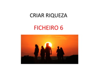CRIAR	
  RIQUEZA	
  
FICHEIRO	
  6	
  
 