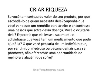 CRIAR	
  RIQUEZA	
  
h=p://blog.fariamiguel.com	
  
Se	
  você	
  tem	
  certeza	
  do	
  valor	
  do	
  seu	
  produto,	
  por	
  que	
  
escondê-­‐lo	
  de	
  quem	
  necessita	
  dele?	
  Suponha	
  que	
  
você	
  vendesse	
  um	
  remédio	
  para	
  artrite	
  e	
  encontrasse	
  
uma	
  pessoa	
  que	
  sofre	
  dessa	
  doença.	
  Você	
  o	
  ocultaria	
  
dela?	
  Esperaria	
  que	
  ela	
  lesse	
  a	
  sua	
  mente	
  e	
  
adivinhasse	
  que	
  você	
  tem	
  um	
  medicamento	
  que	
  pode	
  
ajudá-­‐la?	
  O	
  que	
  você	
  pensaria	
  de	
  um	
  indivíduo	
  que,	
  
por	
  ser	
  cmido,	
  medroso	
  ou	
  bacana	
  demais	
  para	
  se	
  
promover,	
  não	
  oferecesse	
  uma	
  oportunidade	
  de	
  
melhora	
  a	
  alguém	
  que	
  sofre?	
  	
  
	
  
 