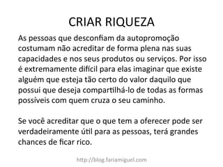 CRIAR	
  RIQUEZA	
  
h=p://blog.fariamiguel.com	
  
As	
  pessoas	
  que	
  desconﬁam	
  da	
  autopromoção	
  
costumam	
  não	
  acreditar	
  de	
  forma	
  plena	
  nas	
  suas	
  
capacidades	
  e	
  nos	
  seus	
  produtos	
  ou	
  serviços.	
  Por	
  isso	
  
é	
  extremamente	
  didcil	
  para	
  elas	
  imaginar	
  que	
  existe	
  
alguém	
  que	
  esteja	
  tão	
  certo	
  do	
  valor	
  daquilo	
  que	
  
possui	
  que	
  deseja	
  comparMlhá-­‐lo	
  de	
  todas	
  as	
  formas	
  
possíveis	
  com	
  quem	
  cruza	
  o	
  seu	
  caminho.	
  	
  
	
  
Se	
  você	
  acreditar	
  que	
  o	
  que	
  tem	
  a	
  oferecer	
  pode	
  ser	
  
verdadeiramente	
  úMl	
  para	
  as	
  pessoas,	
  terá	
  grandes	
  
chances	
  de	
  ﬁcar	
  rico.	
  	
  
 