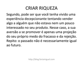 CRIAR	
  RIQUEZA	
  
h=p://blog.fariamiguel.com	
  
Segundo,	
  pode	
  ser	
  que	
  você	
  tenha	
  vivido	
  uma	
  
experiência	
  decepcionante	
  tentando	
  vender	
  
algo	
  a	
  alguém	
  que	
  não	
  estava	
  nem	
  um	
  pouco	
  
interessado	
  no	
  seu	
  produto.	
  Nesse	
  caso,	
  a	
  sua	
  
aversão	
  a	
  se	
  promover	
  é	
  apenas	
  uma	
  projeção	
  
do	
  seu	
  próprio	
  medo	
  do	
  fracasso	
  e	
  da	
  rejeição.	
  
Repito:	
  o	
  passado	
  não	
  é	
  necessariamente	
  igual	
  
ao	
  futuro.	
  	
  
 
