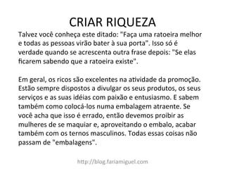 CRIAR	
  RIQUEZA	
  
h=p://blog.fariamiguel.com	
  
Talvez	
  você	
  conheça	
  este	
  ditado:	
  "Faça	
  uma	
  ratoeira	
  melhor	
  
e	
  todas	
  as	
  pessoas	
  virão	
  bater	
  à	
  sua	
  porta".	
  Isso	
  só	
  é	
  
verdade	
  quando	
  se	
  acrescenta	
  outra	
  frase	
  depois:	
  "Se	
  elas	
  
ﬁcarem	
  sabendo	
  que	
  a	
  ratoeira	
  existe".	
  	
  
	
  
Em	
  geral,	
  os	
  ricos	
  são	
  excelentes	
  na	
  aMvidade	
  da	
  promoção.	
  
Estão	
  sempre	
  dispostos	
  a	
  divulgar	
  os	
  seus	
  produtos,	
  os	
  seus	
  
serviços	
  e	
  as	
  suas	
  idéias	
  com	
  paixão	
  e	
  entusiasmo.	
  E	
  sabem	
  
também	
  como	
  colocá-­‐los	
  numa	
  embalagem	
  atraente.	
  Se	
  
você	
  acha	
  que	
  isso	
  é	
  errado,	
  então	
  devemos	
  proibir	
  as	
  
mulheres	
  de	
  se	
  maquiar	
  e,	
  aproveitando	
  o	
  embalo,	
  acabar	
  
também	
  com	
  os	
  ternos	
  masculinos.	
  Todas	
  essas	
  coisas	
  não	
  
passam	
  de	
  "embalagens".	
  	
  
	
  
 