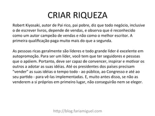 CRIAR	
  RIQUEZA	
  
h=p://blog.fariamiguel.com	
  
Robert	
  Kiyosaki,	
  autor	
  de	
  Pai	
  rico,	
  pai	
  pobre,	
  diz	
  que	
  todo	
  negócio,	
  inclusive	
  
o	
  de	
  escrever	
  livros,	
  depende	
  de	
  vendas,	
  e	
  observa	
  que	
  é	
  reconhecido	
  
como	
  um	
  autor	
  campeão	
  de	
  vendas	
  e	
  não	
  como	
  o	
  melhor	
  escritor.	
  A	
  
primeira	
  qualiﬁcação	
  paga	
  muito	
  mais	
  do	
  que	
  a	
  segunda.	
  	
  
	
  
As	
  pessoas	
  ricas	
  geralmente	
  são	
  líderes	
  e	
  todo	
  grande	
  líder	
  é	
  excelente	
  em	
  
autopromoção.	
  Para	
  ser	
  um	
  líder,	
  você	
  tem	
  que	
  ter	
  seguidores	
  e	
  pessoas	
  
que	
  o	
  apóiem.	
  Portanto,	
  deve	
  ser	
  capaz	
  de	
  convencer,	
  inspirar	
  e	
  moMvar	
  os	
  
outros	
  a	
  adotar	
  as	
  suas	
  idéias.	
  Até	
  os	
  presidentes	
  dos	
  países	
  precisam	
  
"vender"	
  as	
  suas	
  idéias	
  o	
  tempo	
  todo	
  -­‐	
  ao	
  público,	
  ao	
  Congresso	
  e	
  até	
  ao	
  
seu	
  parMdo	
  -­‐	
  para	
  vê-­‐las	
  implementadas.	
  E,	
  muito	
  antes	
  disso,	
  se	
  não	
  as	
  
venderem	
  a	
  si	
  próprios	
  em	
  primeiro	
  lugar,	
  não	
  conseguirão	
  nem	
  se	
  eleger.	
  	
  
	
  
 