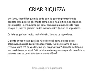 CRIAR	
  RIQUEZA	
  
h=p://blog.fariamiguel.com	
  
Em	
  suma,	
  todo	
  líder	
  que	
  não	
  pode	
  ou	
  não	
  quer	
  se	
  promover	
  não	
  
ocupará	
  essa	
  posição	
  por	
  muito	
  tempo,	
  seja	
  na	
  políMca,	
  nos	
  negócios,	
  
nos	
  esportes	
  -­‐	
  nem	
  mesmo	
  em	
  casa,	
  como	
  pai	
  ou	
  mãe.	
  Insisto	
  nisso	
  
porque	
  os	
  líderes	
  ganham	
  muito	
  mais	
  dinheiro	
  do	
  que	
  os	
  seguidores.	
  	
  
	
  
Os	
  líderes	
  ganham	
  muito	
  mais	
  dinheiro	
  do	
  que	
  os	
  seguidores.	
  	
  
	
  
O	
  ponto	
  críMco	
  nessa	
  questão	
  não	
  é	
  se	
  você	
  gosta	
  ou	
  não	
  de	
  se	
  
promover,	
  mas	
  por	
  que	
  precisa	
  fazer	
  isso.	
  Tudo	
  se	
  resume	
  às	
  suas	
  
crenças.	
  Você	
  crê	
  de	
  verdade	
  no	
  seu	
  próprio	
  valor?	
  Acredita	
  de	
  fato	
  no	
  
seu	
  produto	
  ou	
  serviço?	
  Está	
  inteiramente	
  seguro	
  de	
  que	
  ele	
  beneﬁcia	
  as	
  
pessoas	
  para	
  as	
  quais	
  está	
  tentando	
  vendê-­‐lo?	
  	
  
	
  
 