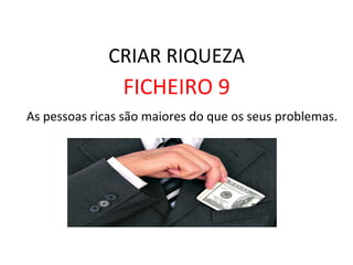 CRIAR	
  RIQUEZA	
  
FICHEIRO	
  9	
  
	
  As	
  pessoas	
  ricas	
  são	
  maiores	
  do	
  que	
  os	
  seus	
  problemas.	
  	
  
 