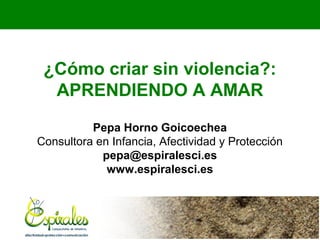 ¿Cómo criar sin violencia?:
APRENDIENDO A AMAR
Pepa Horno Goicoechea
Consultora en Infancia, Afectividad y Protección
pepa@espiralesci.es
www.espiralesci.es

 