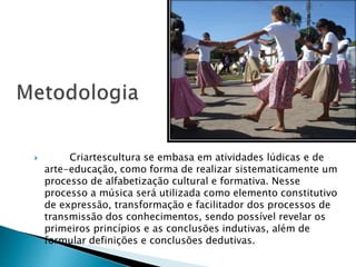  Criartescultura se embasa em atividades lúdicas e de
arte-educação, como forma de realizar sistematicamente um
processo de alfabetização cultural e formativa. Nesse
processo a música será utilizada como elemento constitutivo
de expressão, transformação e facilitador dos processos de
transmissão dos conhecimentos, sendo possível revelar os
primeiros princípios e as conclusões indutivas, além de
formular definições e conclusões dedutivas.
 