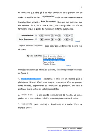 2


O formulário que abre já é de fácil utilização para qualquer um de

vocês. As novidades são:                   (data em que queremos que o

trabalho fique activo) e                     (data em que queremos que
ele encerre. Estas datas (dia e hora) são configuradas por nós no
formulário (fig.2) e partir daí funcionam de forma automática.




                                                                    Figura 2


                              - pode optar por aceitar ou não o envio fora
de prazo.




                                                        Figura 3


O moodle disponibiliza 3 tipos de trabalho, conforme pode ser observado
na figura 3.

1.                          - possibilita o envio de um ficheiro para a
plataforma (ficheiro Word, uma imagem, uma página Web ou qualquer
outro ficheiro, dependendo do enunciado do professor. No final o
professor avalia on-line os trabalhos recebidos.


2.                  - É útil quando realizado fora do moodle. Os alunos
podem ver o enunciado do trabalho, mas não podem enviar ficheiros.


3.                 (texto on-line) -   Semelhante ao trabalho “Envio de
Ficheiro único”.




                                                     Maria de Balsamão Mendes
                                   www.mbmendes.net /mbmendes@mbmendes.net
 