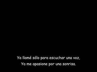 Ya llamé sólo para escuchar una voz, Ya me apasione por una sonrisa. 