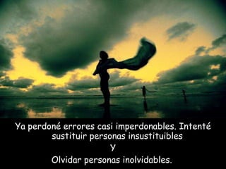 Ya perdoné errores casi imperdonables. Intenté sustituir personas insustituibles Y Olvidar personas inolvidables.  