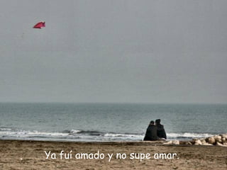 Ya fuí amado y no supe amar.
 