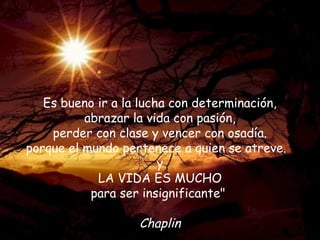Es bueno ir a la lucha con determinación,
          abrazar la vida con pasión,
    perder con clase y vencer con osadía.
porque el mundo pertenece a quien se atreve.
                        y
            LA VIDA ES MUCHO
           para ser insignificante"

                   Chaplin
 