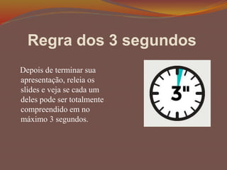 Regra dos 3 segundos
Depois de terminar sua
apresentação, releia os
slides e veja se cada um
deles pode ser totalmente
compreendido em no
máximo 3 segundos.
 