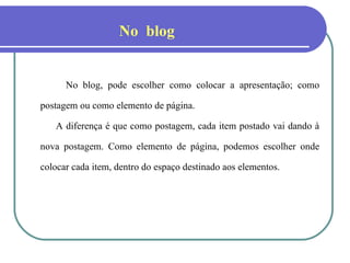 No blog, pode escolher como colocar a apresentação; como postagem ou como elemento de página. A diferença é que como postagem, cada item postado vai dando à nova postagem. Como elemento de página, podemos escolher onde colocar cada item, dentro do espaço destinado aos elementos. No  blog . 