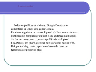Podemos publicar os slides no Google Docs,como comentário se temos uma conta Google.  Para isso, seguimos os passos: Upload >> Buscar o texto a ser publicado no computador ou usar o seu endereço na internet >> dar um nome para o que será publicado >> Upload File.Depois, em Share, escolher publicar como página web.  Daí, para o blog, basta copiar o endereço da barra de ferramentas e postar no blog. forma similar 