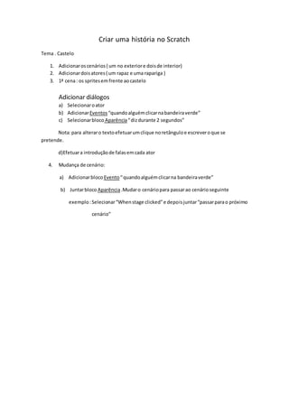 Criar uma história no Scratch
Tema . Castelo
1. Adicionar os cenários ( um no exterior e dois de interior)
2. Adicionar dois atores ( um rapaz e uma rapariga )
3. 1ª cena : os sprites em frente ao castelo
Adicionar diálogos
a) Selecionar o ator
b) Adicionar Eventos “quando alguém clicar na bandeira verde”
c) Selecionar bloco Aparência “ diz durante 2 segundos”
Nota: para alterar o texto efetuar um clique no retângulo e escrever o que se
pretende.
d)Efetuar a introdução de falas em cada ator
4. Mudança de cenário:
a) Adicionar bloco Evento “ quando alguém clicar na bandeira verde”
b) Juntar bloco Aparência .Mudar o cenário para passar ao cenário seguinte
exemplo : Selecionar “When stage clicked” e depois juntar “passar para o próximo
cenário”