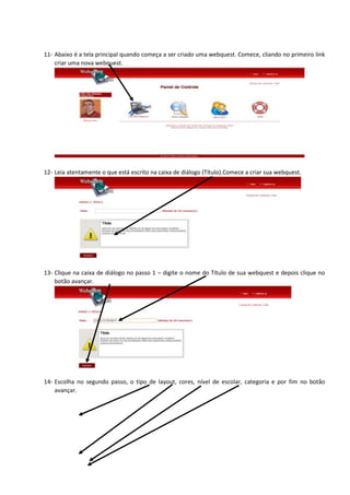 11- Abaixo é a tela principal quando começa a ser criado uma webquest. Comece, cliando no primeiro link
criar uma nova webquest.
12- Leia atentamente o que está escrito na caixa de diálogo (Título).Comece a criar sua webquest.
13- Clique na caixa de diálogo no passo 1 – digite o nome do Título de sua webquest e depois clique no
botão avançar.
14- Escolha no segundo passo, o tipo de layout, cores, nível de escolar, categoria e por fim no botão
avançar.
 