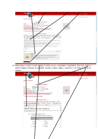 17- Neste passo 5, leiam o caixa diálogo. O aluno irá ver a atividade e respondê-la. Para isso, pode-se
inserir imagens inclusive na atividade. Escolha a figura, digite o exercício a ser feito, e clique em
avançar.
 