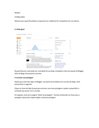 Modelo
Configurações
Observe que a guia Resultados só aparecerá se o AdSense for compatível com seu idioma.
3. Visão geral
Na guia Resumo, você pode ver a atividade de seu blog, novidades e dicas da equipe do Blogger,
além de Blogs interessantes recentes.
4. Escrever sua postagem
Depois que você fizer login no Blogger, seu painel será exibido com sua lista de blogs. Você
precisa fazer o seguinte:
Clique no ícone de lápis laranja para escrever uma nova postagem e poder compartilhar o
conteúdo que quiser com o mundo.
Em seguida, você verá a página "Editor de postagem". Comece atribuindo um título para a
postagem (opcional) e depois digite o texto da postagem:
 