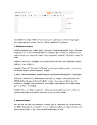 Quando terminar, clique no botão Visualizar, na parte superior, para verificar se a postagem
está realmente pronta, e clique no botão Publicar para publicar a postagem.
5. Adicionar uma imagem
Você pode adicionar uma imagem do seu computador ou da Web a seu blog. Clique no ícone de
imagem na barra de ferramentas do "Editor de postagem". Será exibida uma janela solicitando
que você procure um arquivo de imagem no seu computador ou digite o URL de uma imagem da
Web.
Depois de selecionar a sua imagem, você poderá escolher um layout para determinar como ela
aparecerá na sua postagem:
As opções "Esquerda", "Centralizar" e "Direita" permitem personalizar a maneira como o texto
do seu blog será posicionado ao redor da imagem.
A opção "Tamanho da imagem" determinará qual será o tamanho da imagem na sua postagem.
Clique em FAZER UPLOAD DE IMAGENS para adicionar sua imagem e, em seguida, clique em
CONCLUÍDO quando a janela de notificação for exibida, informando que "Sua imagem foi
adicionada". O Blogger retornará ao editor de postagem, onde você verá sua imagem pronta
para ser publicada em seu blog.
Você também pode publicar imagens em seu blog usando seu aparelho celular, o software de
fotos gratuitas Picasa do Google ou um serviço de terceiros como o flickr.
6. Adicionar um vídeo
Para adicionar um vídeo a sua postagem, clique no ícone de claquete na barra de ferramentas
do "Editor de postagem", acima da área em que você escreve o texto do blog. Será exibida uma
janela pedindo que você "Adicione um vídeo a sua postagem de blog".
 