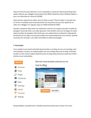 Clique em Procurar para selecionar no seu computador o arquivo de vídeo do qual deseja fazer
upload. Observe que o Blogger aceita arquivos AVI, MPEG, QuickTime, Real e Windows Media, e
que o seu vídeo deve ter menos de 100 MB.
Antes de fazer upload de seu vídeo, insira um título na caixa "Título do vídeo" e concorde com
os Termos e Condições (você só precisará fazer isso na primeira vez que fizer upload de um
vídeo com o Blogger). Em seguida, clique em FAZER UPLOAD DE VÍDEO.
Quando o upload do vídeo estiver em andamento, você verá um espaço reservado no editor de
postagem mostrando onde o seu vídeo aparecerá. Você também verá uma mensagem de status
abaixo do editor de postagem informando que o seu upload está em andamento. Dependendo
do tamanho do seu vídeo, esse processo poderá levar aproximadamente cinco minutos. Quando
o processo for concluído, o seu vídeo será exibido no editor de postagem.
7. Personalizar
O seu modelo é uma maneira divertida de personalizar o seu blog. Ao criar um novo blog, você
será solicitado a escolher um modelo padrão, que será o design básico do seu blog. Você pode
escolher um dos muitos modelos disponíveis para seu blog. Basta selecionar aquele que melhor
atende as suas necessidades.
Na guia Modelo, você pode clicar no botão laranja Personalizar para começar com nosso
 