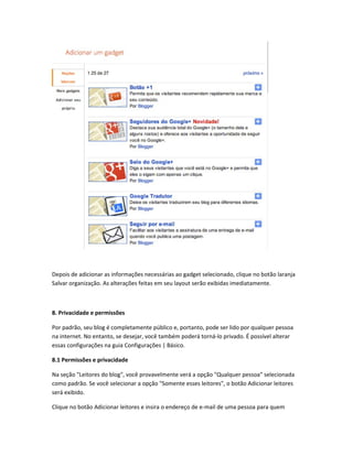 Depois de adicionar as informações necessárias ao gadget selecionado, clique no botão laranja
Salvar organização. As alterações feitas em seu layout serão exibidas imediatamente.
8. Privacidade e permissões
Por padrão, seu blog é completamente público e, portanto, pode ser lido por qualquer pessoa
na internet. No entanto, se desejar, você também poderá torná-lo privado. É possível alterar
essas configurações na guia Configurações | Básico.
8.1 Permissões e privacidade
Na seção "Leitores do blog", você provavelmente verá a opção "Qualquer pessoa" selecionada
como padrão. Se você selecionar a opção "Somente esses leitores", o botão Adicionar leitores
será exibido.
Clique no botão Adicionar leitores e insira o endereço de e-mail de uma pessoa para quem
 