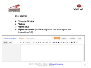 Criar páginas

   Clicar em DESIGN
   Páginas
   Página nova
   Página em branco (o editor é igual ao das mensagens, ver
    diapositivos 5-8)




                ESSMM - BIBLIOTECA ESCOLAR - biblioteca@esmaior.pt
                                                                     11
                             Cláudia Santos – 2012/13
 