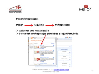 Inserir miniaplicações

Design            Esquema                     Miniaplicações

 Adicionar uma miniaplicação
 Selecionar a miniaplicação pretendida e seguir instruções




               ESSMM - BIBLIOTECA ESCOLAR - biblioteca@esmaior.pt
                                                                    12
                            Cláudia Santos – 2012/13
 