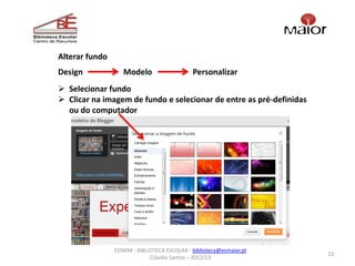 Alterar fundo
Design             Modelo                    Personalizar
 Selecionar fundo
 Clicar na imagem de fundo e selecionar de entre as pré-definidas
  ou do computador




                ESSMM - BIBLIOTECA ESCOLAR - biblioteca@esmaior.pt
                                                                     13
                             Cláudia Santos – 2012/13
 
